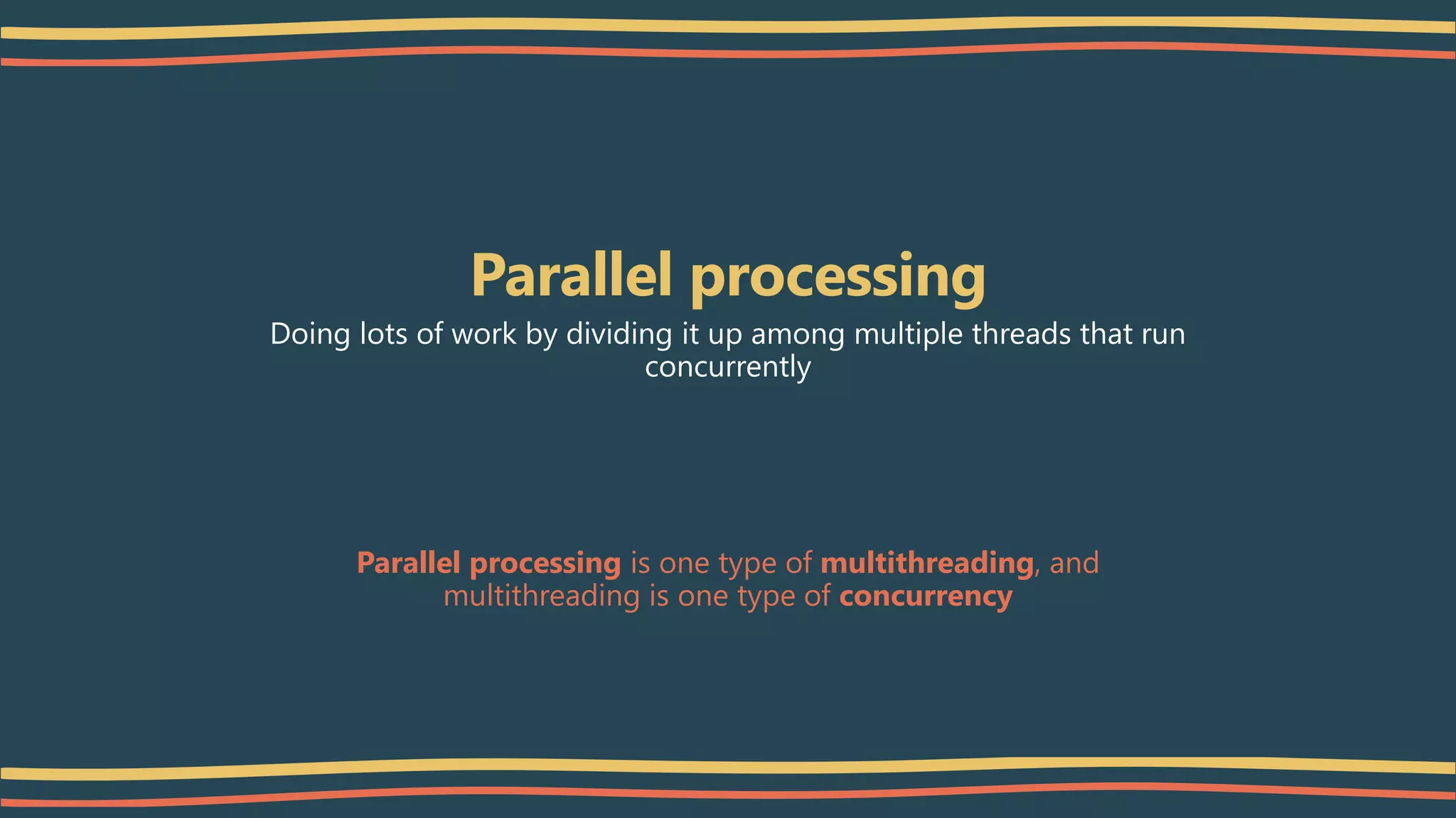 Parallel processing
Doing lots of work by dividing it up among multiple threads that run
concurrently
Parallel processing is one type of multithreading, and
multithreading is one type of concurrency
 