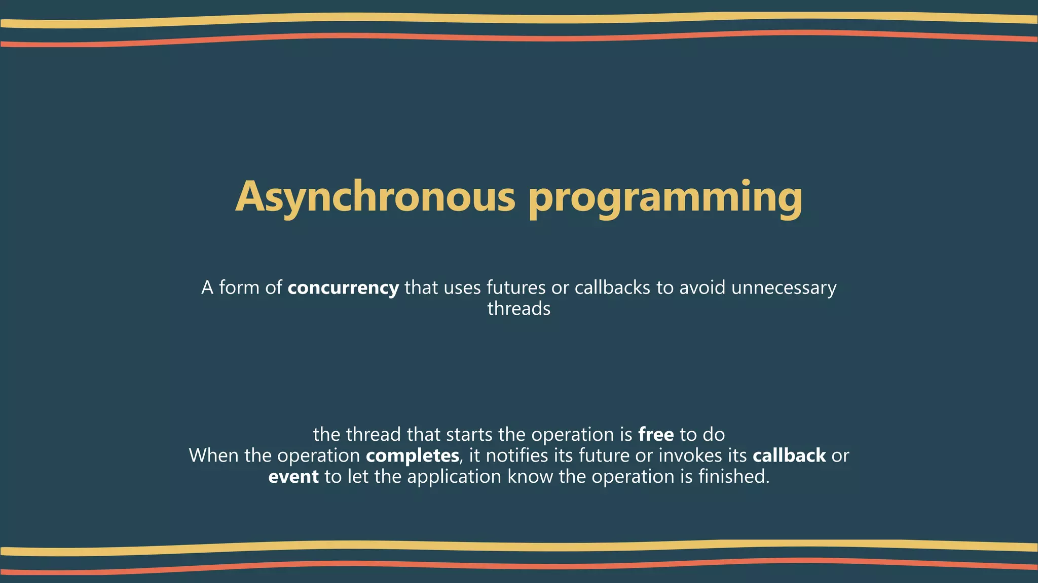 Asynchronous programming
A form of concurrency that uses futures or callbacks to avoid unnecessary
threads
the thread that starts the operation is free to do
When the operation completes, it notifies its future or invokes its callback or
event to let the application know the operation is finished.
 