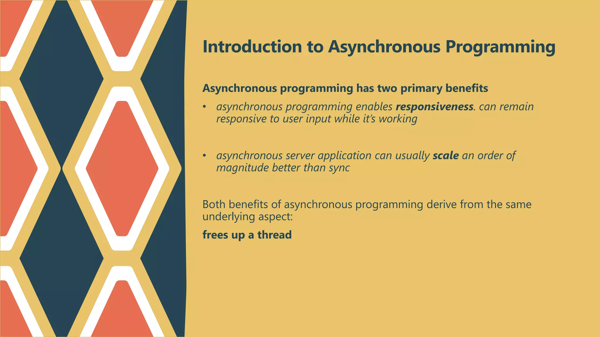 Introduction to Asynchronous Programming
Asynchronous programming has two primary benefits
• asynchronous programming enables responsiveness. can remain
responsive to user input while it’s working
• asynchronous server application can usually scale an order of
magnitude better than sync
Both benefits of asynchronous programming derive from the same
underlying aspect:
frees up a thread
 