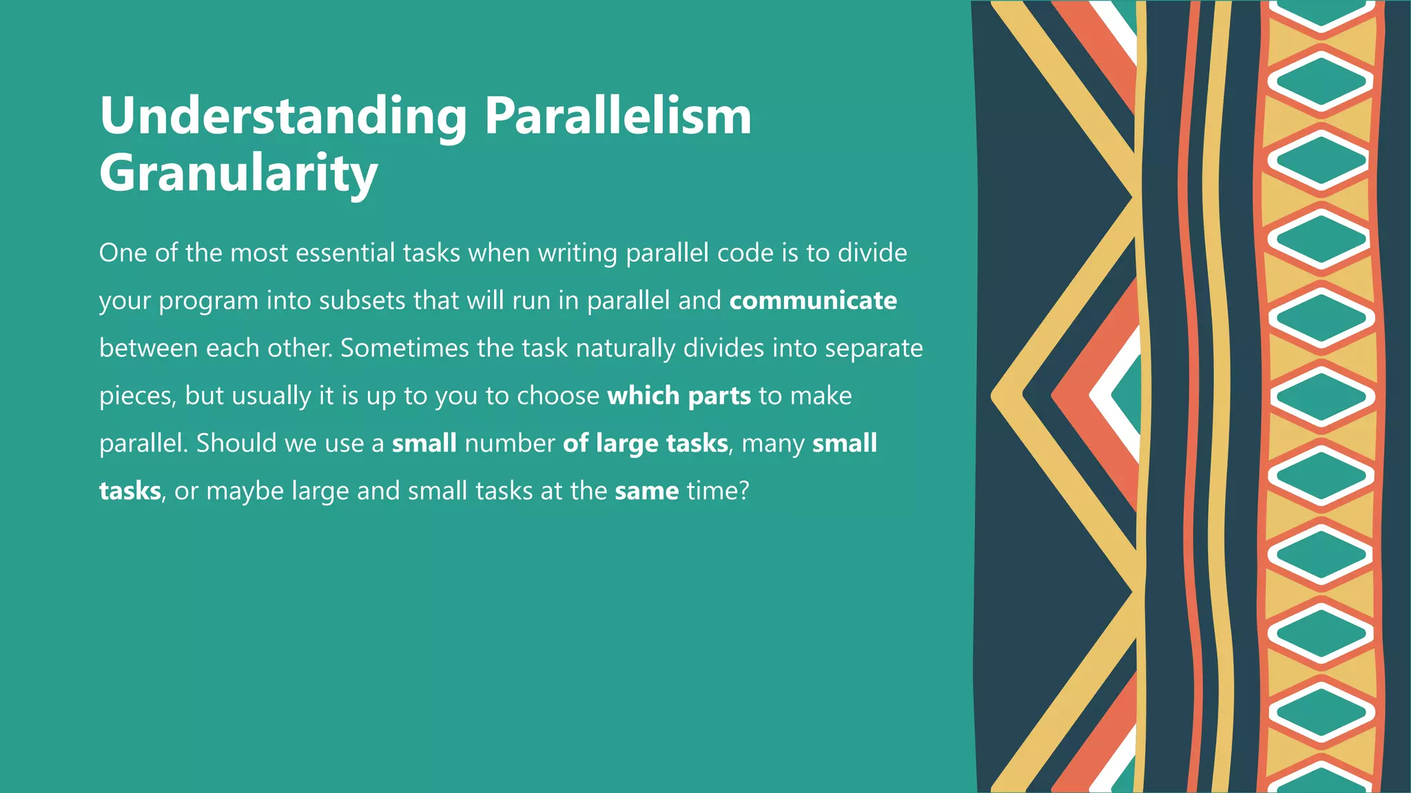 One of the most essential tasks when writing parallel code is to divide
your program into subsets that will run in parallel and communicate
between each other. Sometimes the task naturally divides into separate
pieces, but usually it is up to you to choose which parts to make
parallel. Should we use a small number of large tasks, many small
tasks, or maybe large and small tasks at the same time?
Understanding Parallelism
Granularity
 
