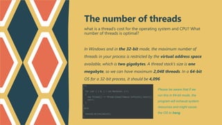 what is a thread’s cost for the operating system and CPU? What
number of threads is optimal?
In Windows and in the 32-bit mode, the maximum number of
threads in your process is restricted by the virtual address space
available, which is two gigabytes. A thread stack’s size is one
megabyte, so we can have maximum 2,048 threads. In a 64-bit
OS for a 32-bit process, it should be 4,096
The number of threads
Please be aware that if we
run this in 64-bit mode, the
program will exhaust system
resources and might cause
the OS to hang
 