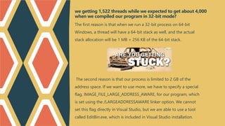 The first reason is that when we run a 32-bit process on 64-bit
Windows, a thread will have a 64-bit stack as well, and the actual
stack allocation will be 1 MB + 256 KB of the 64-bit stack.
The second reason is that our process is limited to 2 GB of the
address space. If we want to use more, we have to specify a special
flag, IMAGE_FILE_LARGE_ADDRESS_AWARE, for our program, which
is set using the /LARGEADDRESSAWARE linker option. We cannot
set this flag directly in Visual Studio, but we are able to use a tool
called EditBin.exe, which is included in Visual Studio installation.
we getting 1,522 threads while we expected to get about 4,000
when we compiled our program in 32-bit mode?
 