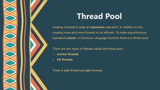 Thread Pool
creating a thread is quite an expensive operation. In addition to this,
creating more and more threads is not efficient. To make asynchronous
operations easier, in Common Language Runtime there is a thread pool
There are two types of threads inside the thread pool:
o worker threads
o I/O threads
There is one thread pool per process.
 