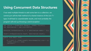 if we need multiple threads to add some item to a collection, we
cannot just call the Add method of a shared instance of the List<T>
type. It will lead to unpredictable results, and most probably the
program will end up throwing a weird exception
Using Concurrent Data Structures
 