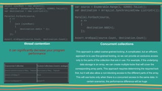 thread contention
it can significantly decrease your program
performance
Concurrent collections
This approach is called coarse-grained locking ,A complicated, but an efficient,
approach is to use fine-grained locking, so we can provide an exclusive access
only to the parts of the collection that are in use. For example, if the underlying
data storage is an array, we can create multiple locks that will cover the
corresponding array parts. This approach requires determining the required lock
first, but it will also allow a non-blocking access to the different parts of the array.
This will use locks only when there is a concurrent access to the same data. In
certain scenarios, the performance difference will be huge
 