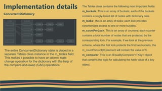 ConcurrentDictionary
Implementation details The Tables class contains the following most important fields:
m_buckets: This is an array of buckets; each of the buckets
contains a singly-linked list of nodes with dictionary data.
m_locks: This is an array of locks; each lock provides
synchronized access to one or more buckets.
m_countPerLock: This is an array of counters; each counter
contains a total number of nodes that are protected by the
corresponding lock. For example, if we look at the previous
scheme, where the first lock protects the first two buckets, the
m_countPerLock[0] element will contain the value of 5.
m_comparer: This is an IEqualityComparer<TKey> object
that contains the logic for calculating the hash value of a key
object.
The entire ConcurrentDictionary state is placed in a
separate Tables class instance in the m_tables field.
This makes it possible to have an atomic state
change operation for the dictionary with the help of
the compare-and-swap (CAS) operations.
 