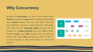 Speaking of concurrency, we have to start talking about
threads. Ironically, the reason behind implementing threads
was to isolate programs from each other. Back in the early
days of Windows, versions 3.* used cooperative multitasking.
This meant that the operating system executed all the
programs on a single execution loop, and if one of those
programs hung, every other program and the operating
system itself would stop responding as well and then it
would be required to reboot the machine to resolve this
problem.
Why Concurrency
 