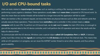 I/O and CPU-bound tasks
there are tasks related to input/output processes, such as reading or writing a file, issuing a network request, or even
performing a query against a database. These operations usually take much more time compared to CPU bound work. So
does this mean that our worker threads will be locked for a longer time and the application will fail to scale?
When we mention a file or network request, we know that there are physical devices such as disks and network cards that
actually execute these operations. These devices have controllers, and a controller in this context means a micro-
computer with its own CPU. To perform an I/O bound task, we do not need to waste the main CPU’s time, it is enough to
give all the required data to the I/O device controller, and it will perform the I/O operation and return the results with the
help of a device driver.
To communicate with the I/O devices, Windows uses a special object called I/O Completion Port (or IOCP). It behaves
pretty much like a timer, but the signals are coming from the I/O devices and not from the internal clock. This means that,
while an I/O operation is in progress, we can reuse the ASP.NET worker thread to serve other requests, and thus achieve
good scalability.
 