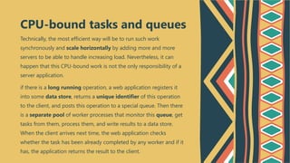 Technically, the most efficient way will be to run such work
synchronously and scale horizontally by adding more and more
servers to be able to handle increasing load. Nevertheless, it can
happen that this CPU-bound work is not the only responsibility of a
server application.
if there is a long running operation, a web application registers it
into some data store, returns a unique identifier of this operation
to the client, and posts this operation to a special queue. Then there
is a separate pool of worker processes that monitor this queue, get
tasks from them, process them, and write results to a data store.
When the client arrives next time, the web application checks
whether the task has been already completed by any worker and if it
has, the application returns the result to the client.
CPU-bound tasks and queues
 