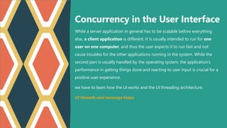 While a server application in general has to be scalable before everything
else, a client application is different. It is usually intended to run for one
user on one computer, and thus the user expects it to run fast and not
cause troubles for the other applications running in the system. While the
second part is usually handled by the operating system, the application’s
performance in getting things done and reacting to user input is crucial for a
positive user experience.
we have to learn how the UI works and the UI threading architecture.
UI threads and message loops
Concurrency in the User Interface
 