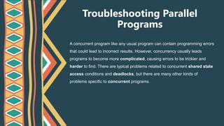 Troubleshooting Parallel
Programs
A concurrent program like any usual program can contain programming errors
that could lead to incorrect results. However, concurrency usually leads
programs to become more complicated, causing errors to be trickier and
harder to find. There are typical problems related to concurrent shared state
access conditions and deadlocks, but there are many other kinds of
problems specific to concurrent programs.
 
