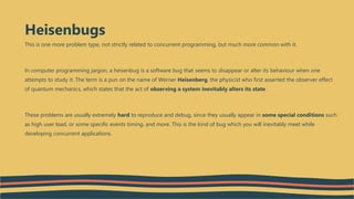 This is one more problem type, not strictly related to concurrent programming, but much more common with it.
In computer programming jargon, a heisenbug is a software bug that seems to disappear or alter its behaviour when one
attempts to study it. The term is a pun on the name of Werner Heisenberg, the physicist who first asserted the observer effect
of quantum mechanics, which states that the act of observing a system inevitably alters its state.
These problems are usually extremely hard to reproduce and debug, since they usually appear in some special conditions such
as high user load, or some specific events timing, and more. This is the kind of bug which you will inevitably meet while
developing concurrent applications.
Heisenbugs
 