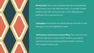 Writing tests: This is a very important step that can dramatically
reduce bugs in your code. With these tests, it is possible to detect
problems right after writing the code, or after deploying your
application into a test environment.
Debugging: Visual Studio has specific features and tools to make
debugging concurrent applications easier.
Performance measurement and profiling: This is one more very
important step that can help to detect whether your program
spends too much time switching between threads or blocking
them instead of doing its job.
 
