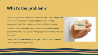 Simply using multiple threads in a program is not a very complicated
task. If your program can be easily separated into several
independent tasks, then you just run them in different threads
However, usually real world programs require some interaction
between these threads, such as exchanging information to coordinate
their work
Dealing with this shared state is the root of almost every problem
related to parallel programming
What’s the problem?
 