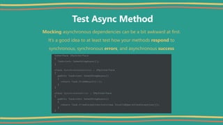 Test Async Method
Mocking asynchronous dependencies can be a bit awkward at first.
It’s a good idea to at least test how your methods respond to
synchronous, synchronous errors, and asynchronous success
 