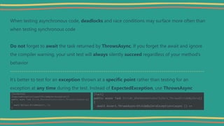 When testing asynchronous code, deadlocks and race conditions may surface more often than
when testing synchronous code
Do not forget to await the task returned by ThrowsAsync, If you forget the await and ignore
the compiler warning, your unit test will always silently succeed regardless of your method’s
behavior
--------------------------------------------------------------------------------------------------------
It’s better to test for an exception thrown at a specific point rather than testing for an
exception at any time during the test. Instead of ExpectedException, use ThrowsAsync
 