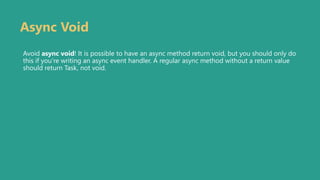 Async Void
Avoid async void! It is possible to have an async method return void, but you should only do
this if you’re writing an async event handler. A regular async method without a return value
should return Task, not void.
 