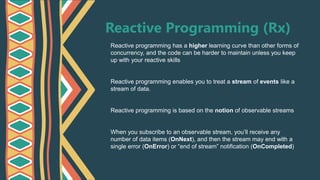 Reactive Programming (Rx)
Reactive programming has a higher learning curve than other forms of
concurrency, and the code can be harder to maintain unless you keep
up with your reactive skills
Reactive programming enables you to treat a stream of events like a
stream of data.
Reactive programming is based on the notion of observable streams
When you subscribe to an observable stream, you’ll receive any
number of data items (OnNext), and then the stream may end with a
single error (OnError) or “end of stream” notification (OnCompleted)
 