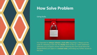 Using locks
How Solve Problem
It is important to always release a lock after acquiring it. Always put the
code for releasing a lock into the finally block of the try / catch statement,
otherwise any exception thrown before releasing this lock would leave the
ReaderWriterLock object in a locked state, preventing any further access to
this lock.
 