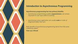 Introduction to Asynchronous Programming
Asynchronous programming has two primary benefits
• asynchronous programming enables responsiveness. can remain
responsive to user input while it’s working
• asynchronous server application can usually scale an order of
magnitude better than sync
Both benefits of asynchronous programming derive from the same
underlying aspect:
frees up a thread
 