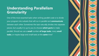 One of the most essential tasks when writing parallel code is to divide
your program into subsets that will run in parallel and communicate
between each other. Sometimes the task naturally divides into separate
pieces, but usually it is up to you to choose which parts to make
parallel. Should we use a small number of large tasks, many small
tasks, or maybe large and small tasks at the same time?
Understanding Parallelism
Granularity
 