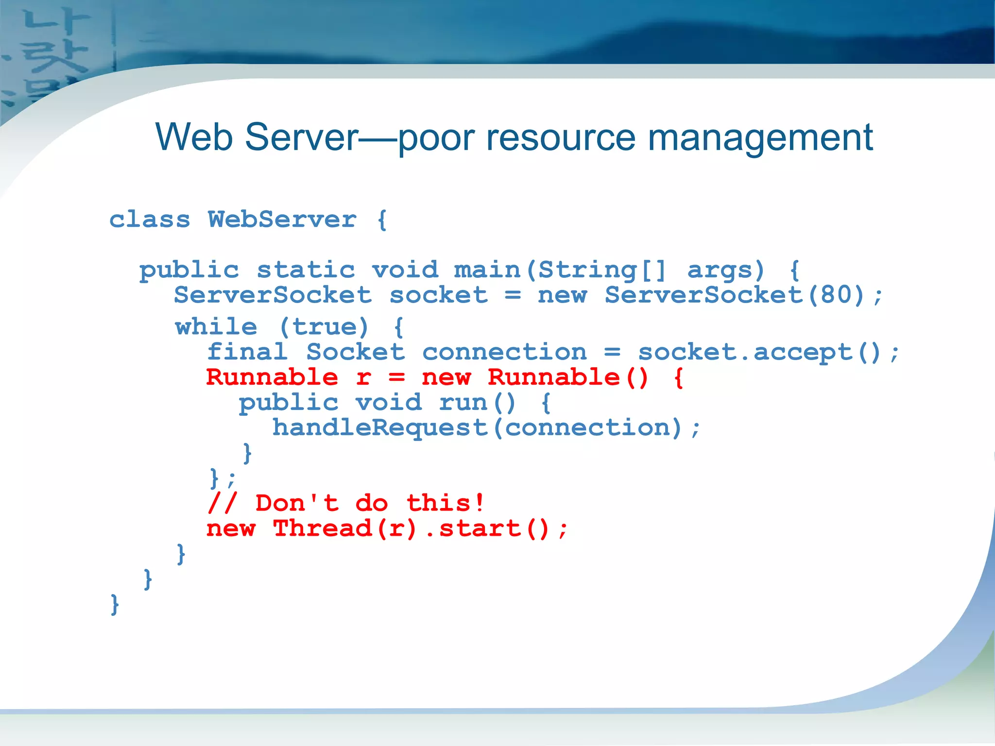 pre-J2SE 5.0 Code
class WebServer {
public static void main(String[] args) {
ServerSocket socket = new ServerSocket(80);
while (true) {
final Socket connection = socket.accept();
Runnable r = new Runnable() {
public void run() {
handleRequest(connection);
}
};
// Don't do this!
new Thread(r).start();
}
}
}
Web Server—poor resource management
 