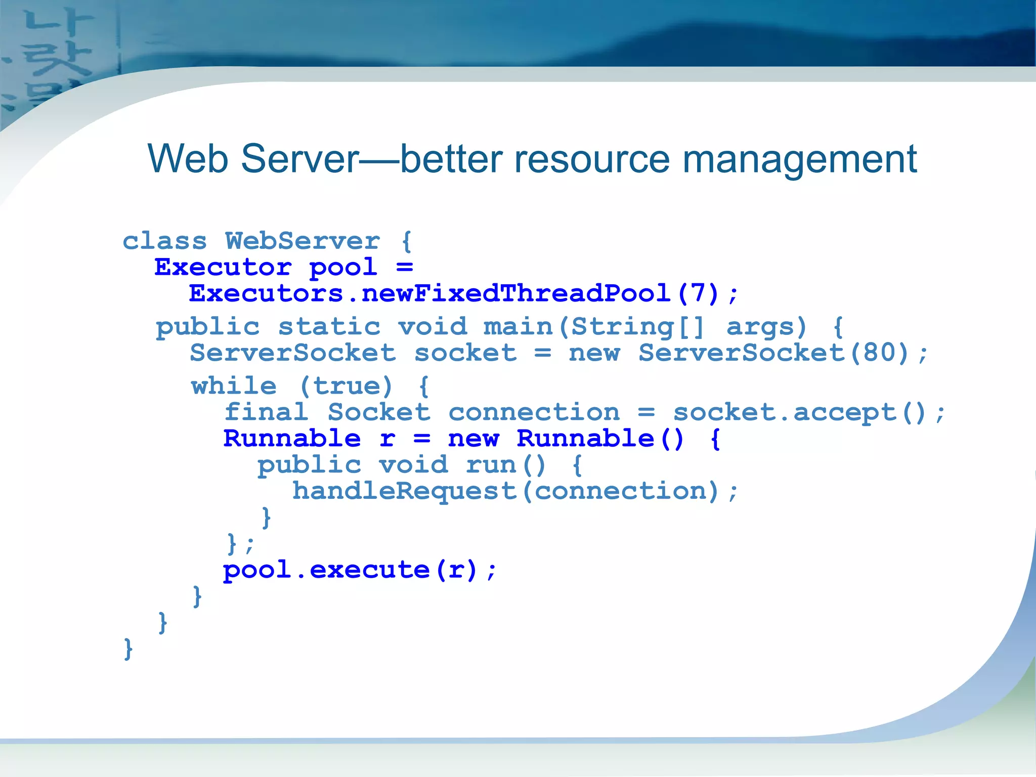 Executors Example
class WebServer {
Executor pool =
Executors.newFixedThreadPool(7);
public static void main(String[] args) {
ServerSocket socket = new ServerSocket(80);
while (true) {
final Socket connection = socket.accept();
Runnable r = new Runnable() {
public void run() {
handleRequest(connection);
}
};
pool.execute(r);
}
}
}
Web Server—better resource management
 