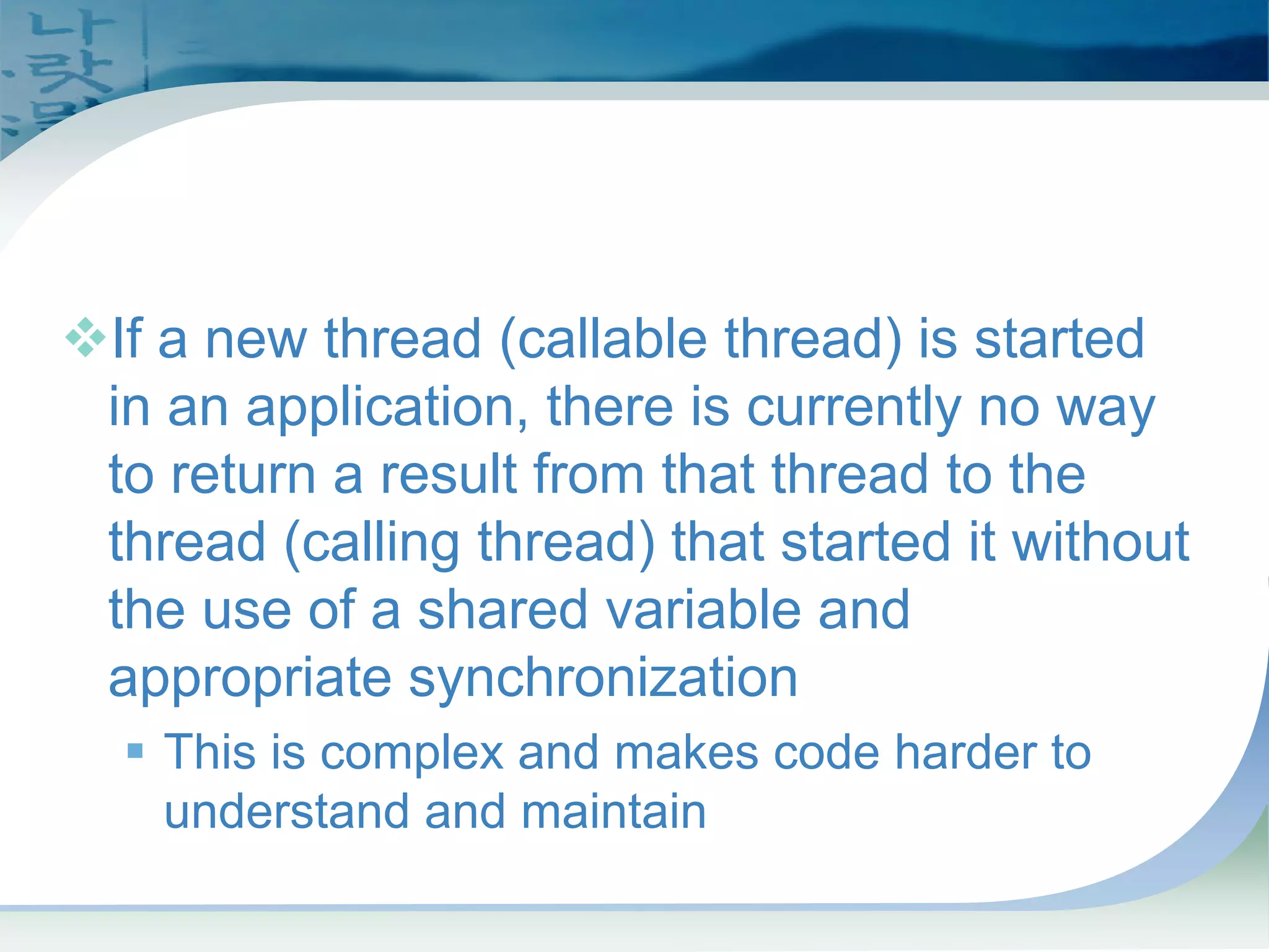 Callable's and Future's:
Problem (pre-J2SE 5.0)
™If a new thread (callable thread) is started
in an application, there is currently no way
to return a result from that thread to the
thread (calling thread) that started it without
the use of a shared variable and
appropriate synchronization
ƒ This is complex and makes code harder to
understand and maintain
 