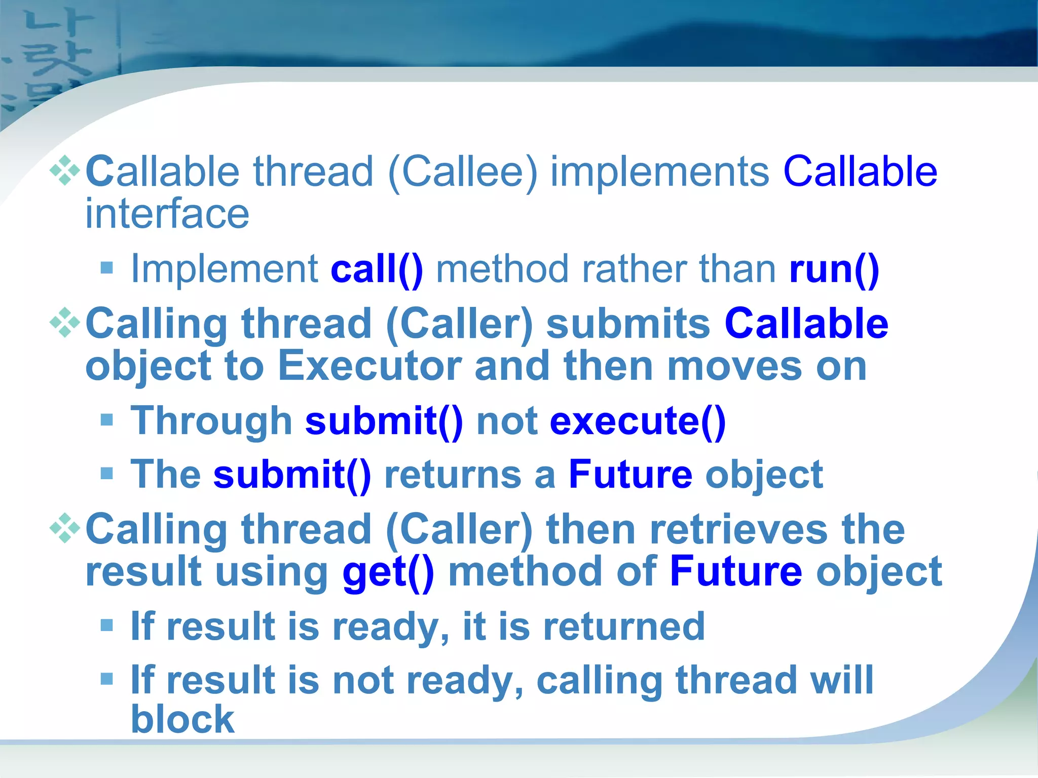 Callables and Futures
™Callable thread (Callee) implements Callable
interface
ƒ Implement call() method rather than run()
™Calling thread (Caller) submits Callable
object to Executor and then moves on
ƒ Through submit() not execute()
ƒ The submit() returns a Future object
™Calling thread (Caller) then retrieves the
result using get() method of Future object
ƒ If result is ready, it is returned
ƒ If result is not ready, calling thread will
block
 