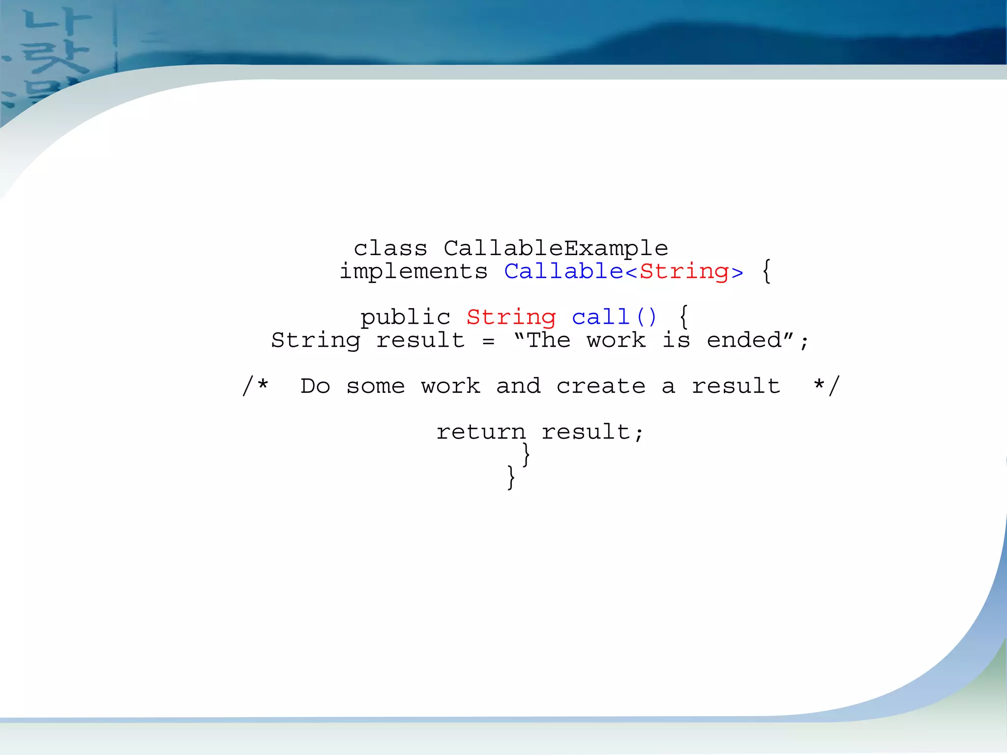 Build CallableExample
(This is Callee)
class CallableExample
implements Callable<String> {
public String call() {
String result = “The work is ended”;
/* Do some work and create a result */
return result;
}
}
 