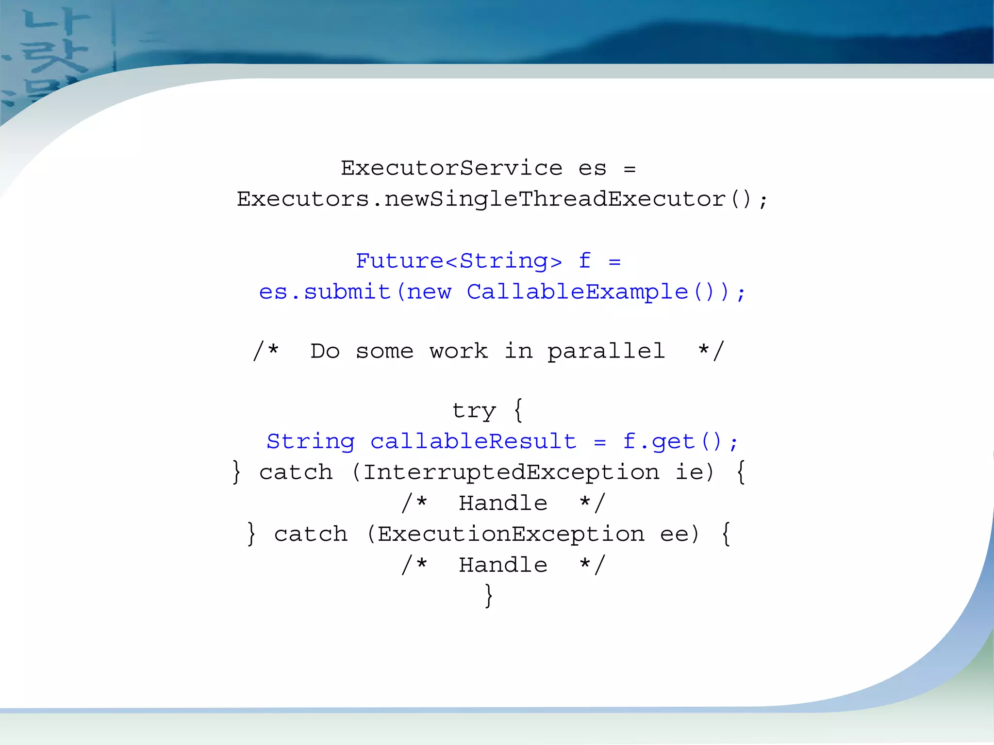Future Example (Caller)
ExecutorService es =
Executors.newSingleThreadExecutor();
Future<String> f =
es.submit(new CallableExample());
/* Do some work in parallel */
try {
String callableResult = f.get();
} catch (InterruptedException ie) {
/* Handle */
} catch (ExecutionException ee) {
/* Handle */
}
 