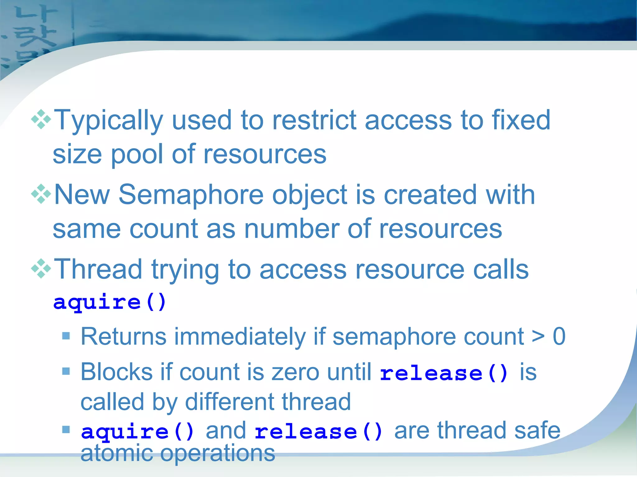 Semaphores
™Typically used to restrict access to fixed
size pool of resources
™New Semaphore object is created with
same count as number of resources
™Thread trying to access resource calls
aquire()
ƒ Returns immediately if semaphore count > 0
ƒ Blocks if count is zero until release() is
called by different thread
ƒ aquire() and release() are thread safe
atomic operations
 