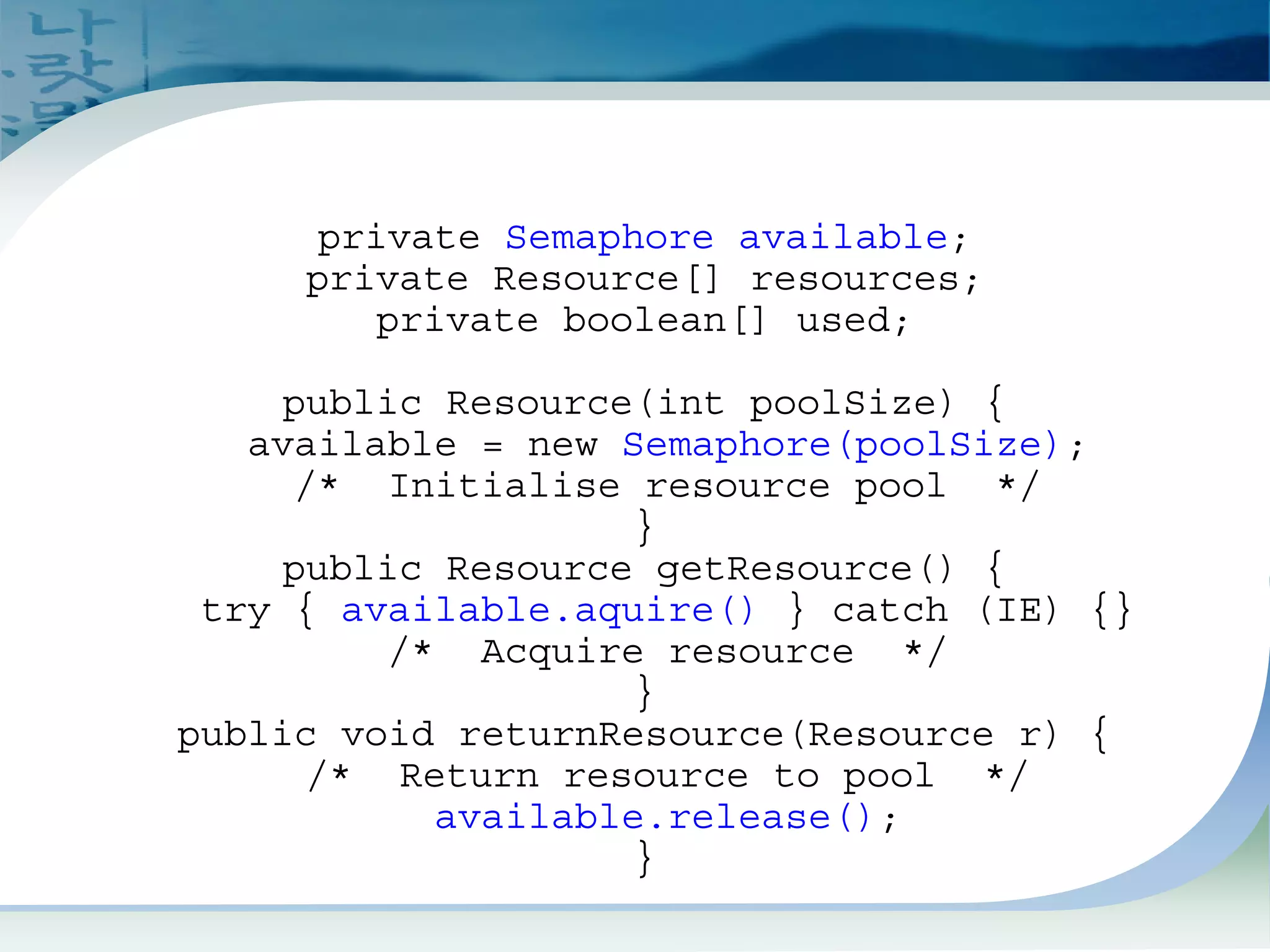 Semaphore Example
private Semaphore available;
private Resource[] resources;
private boolean[] used;
public Resource(int poolSize) {
available = new Semaphore(poolSize);
/* Initialise resource pool */
}
public Resource getResource() {
try { available.aquire() } catch (IE) {}
/* Acquire resource */
}
public void returnResource(Resource r) {
/* Return resource to pool */
available.release();
}
 