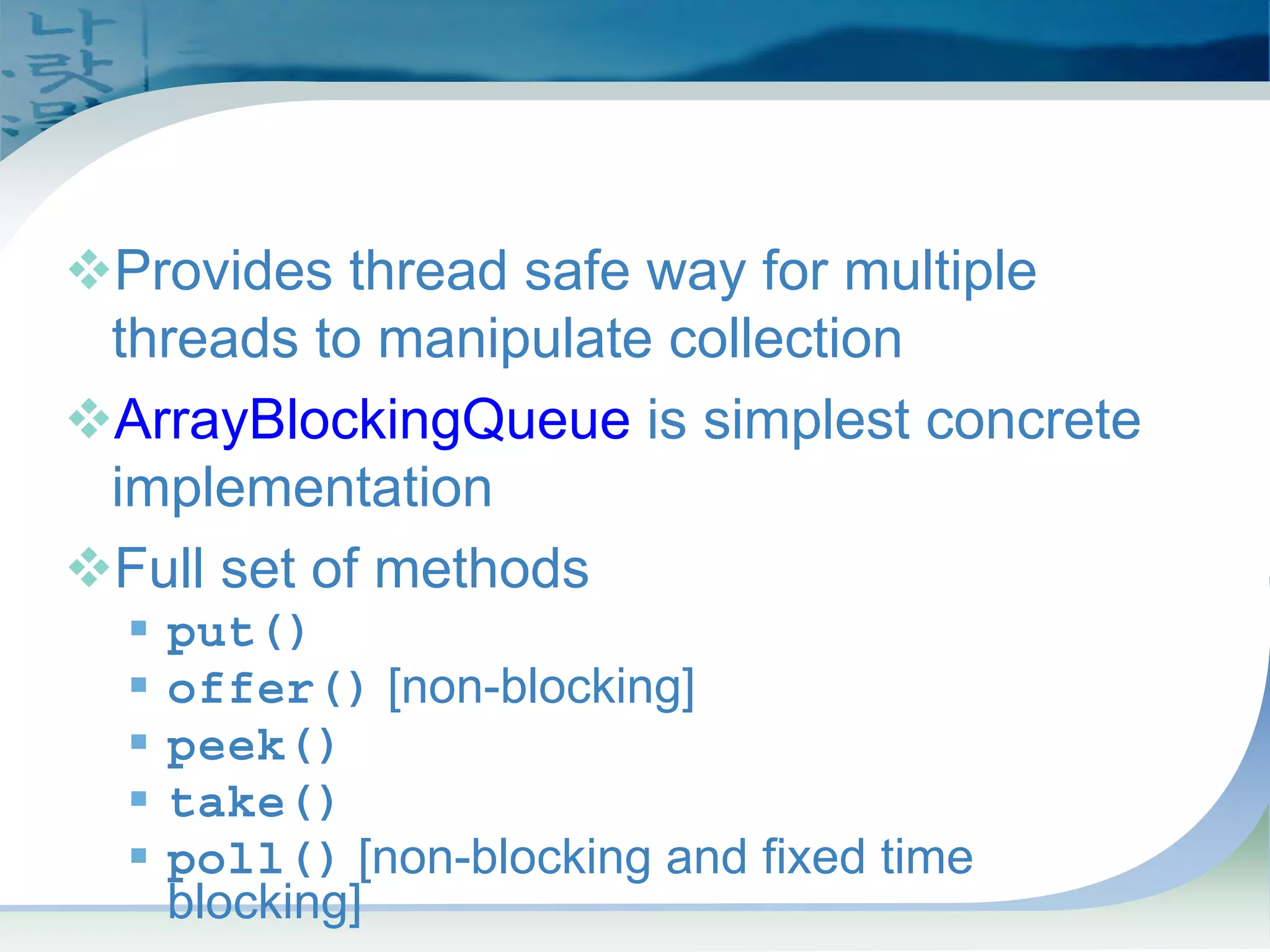 BlockingQueue Interface
™Provides thread safe way for multiple
threads to manipulate collection
™ArrayBlockingQueue is simplest concrete
implementation
™Full set of methods
ƒ put()
ƒ offer() [non-blocking]
ƒ peek()
ƒ take()
ƒ poll() [non-blocking and fixed time
blocking]
 