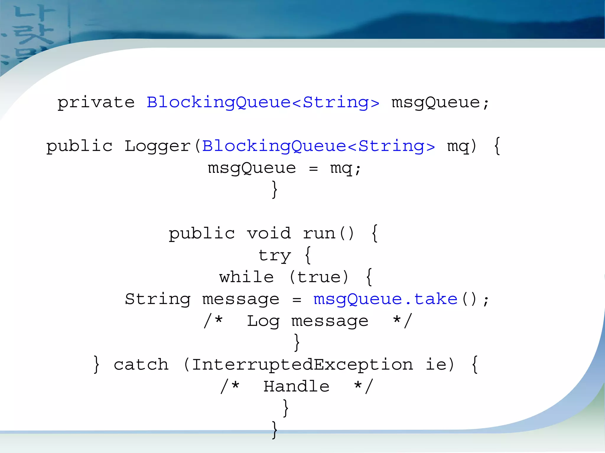 Blocking Queue Example 1
private BlockingQueue<String> msgQueue;
public Logger(BlockingQueue<String> mq) {
msgQueue = mq;
}
public void run() {
try {
while (true) {
String message = msgQueue.take();
/* Log message */
}
} catch (InterruptedException ie) {
/* Handle */
}
}
 