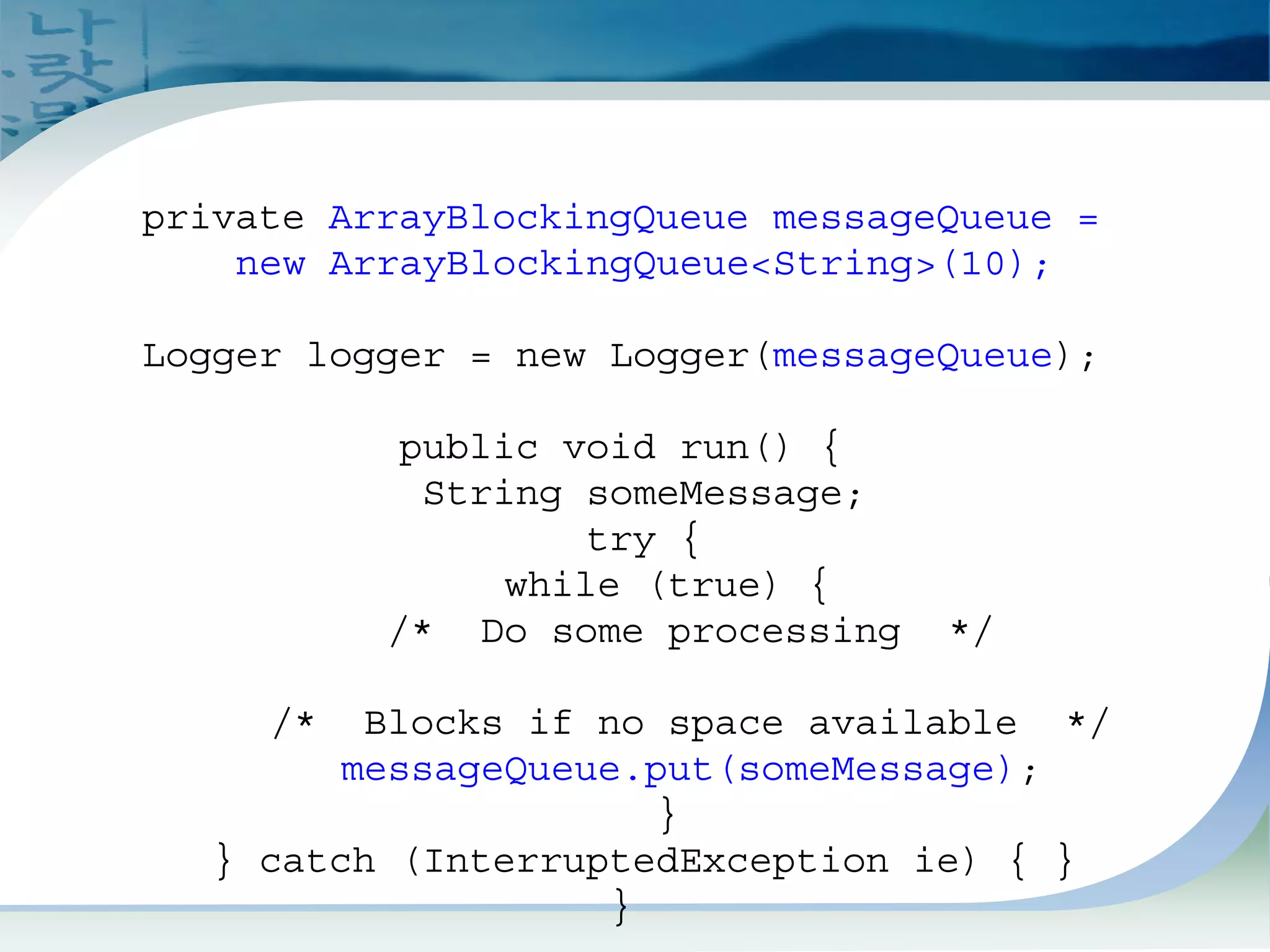 Blocking Queue Example 2
private ArrayBlockingQueue messageQueue =
new ArrayBlockingQueue<String>(10);
Logger logger = new Logger(messageQueue);
public void run() {
String someMessage;
try {
while (true) {
/* Do some processing */
/* Blocks if no space available */
messageQueue.put(someMessage);
}
} catch (InterruptedException ie) { }
}
 