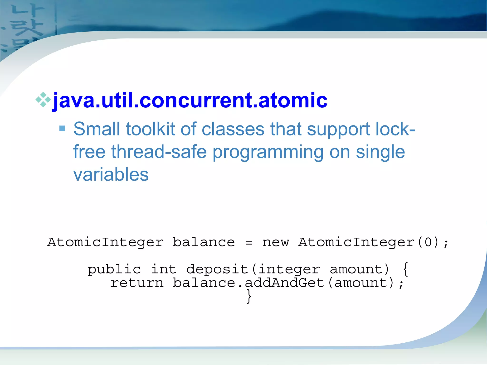 Atomics
™java.util.concurrent.atomic
ƒ Small toolkit of classes that support lock-
free thread-safe programming on single
variables
AtomicInteger balance = new AtomicInteger(0);
public int deposit(integer amount) {
return balance.addAndGet(amount);
}
 