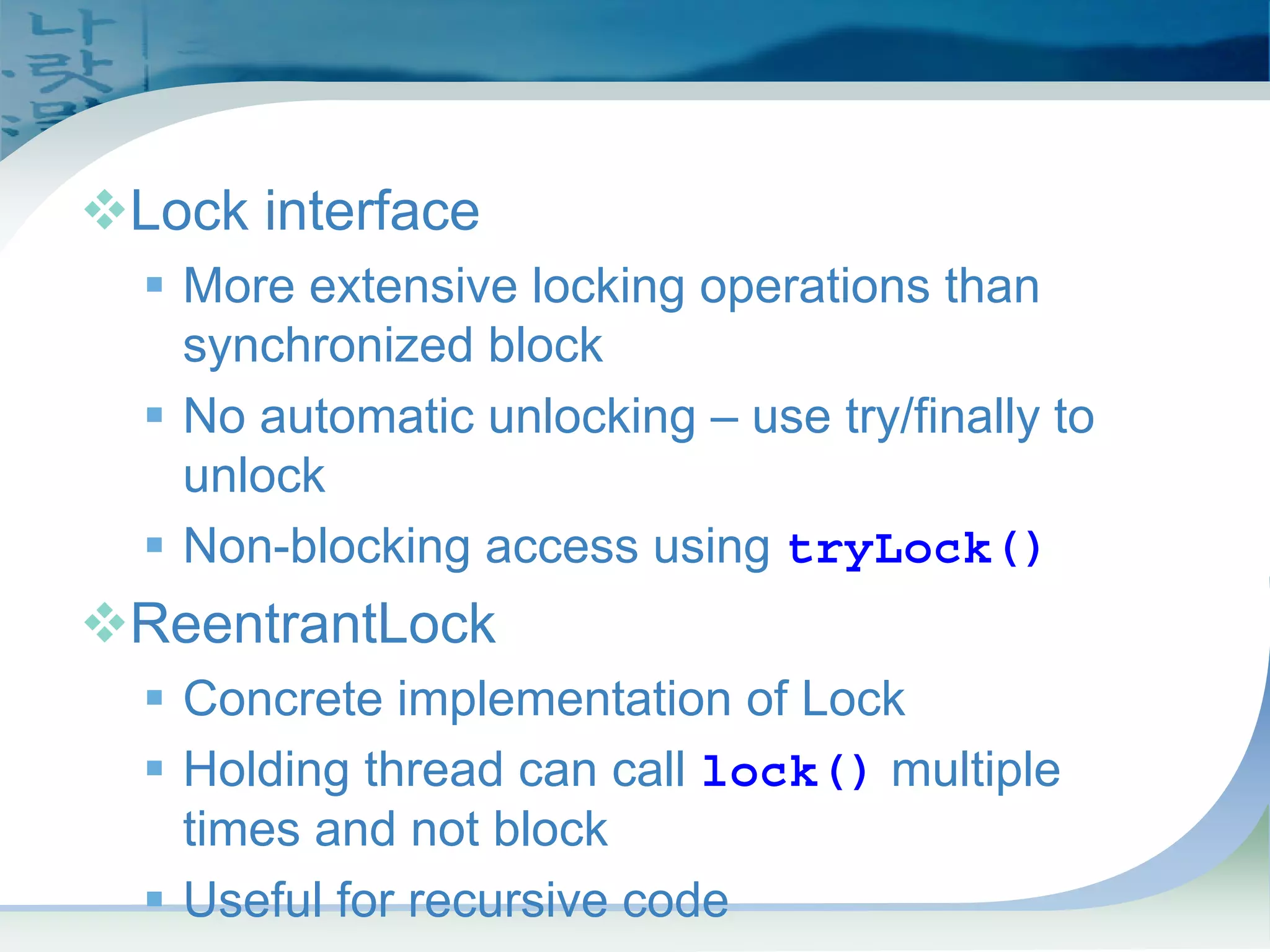 Locks
™Lock interface
ƒ More extensive locking operations than
synchronized block
ƒ No automatic unlocking – use try/finally to
unlock
ƒ Non-blocking access using tryLock()
™ReentrantLock
ƒ Concrete implementation of Lock
ƒ Holding thread can call lock() multiple
times and not block
ƒ Useful for recursive code
 
