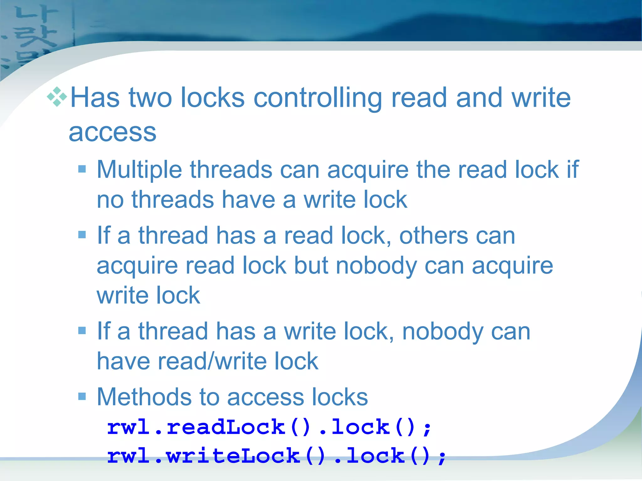 ReadWriteLock
™Has two locks controlling read and write
access
ƒ Multiple threads can acquire the read lock if
no threads have a write lock
ƒ If a thread has a read lock, others can
acquire read lock but nobody can acquire
write lock
ƒ If a thread has a write lock, nobody can
have read/write lock
ƒ Methods to access locks
rwl.readLock().lock();
rwl.writeLock().lock();
 