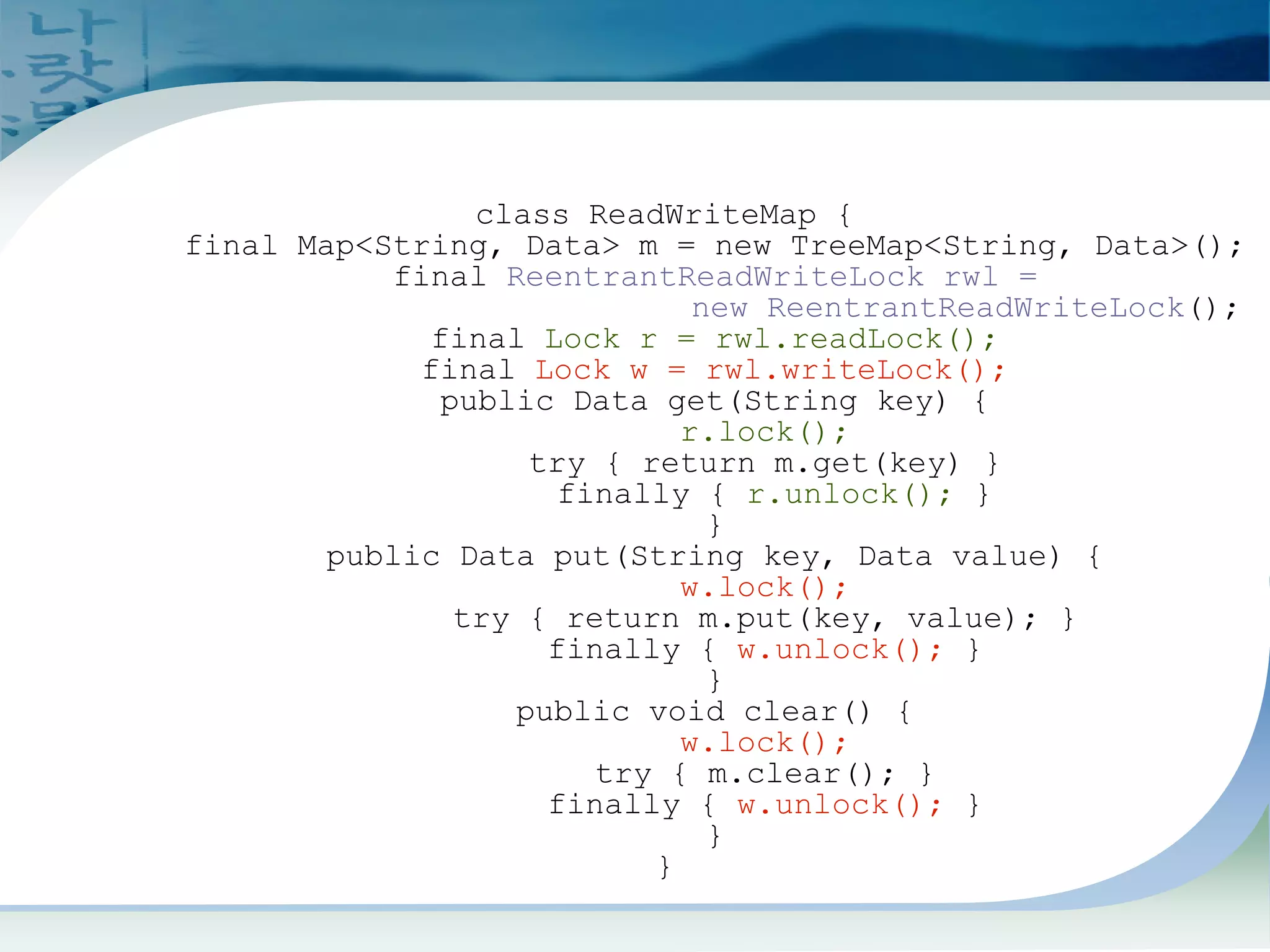 ReadWrite Lock Example
class ReadWriteMap {
final Map<String, Data> m = new TreeMap<String, Data>();
final ReentrantReadWriteLock rwl =
new ReentrantReadWriteLock();
final Lock r = rwl.readLock();
final Lock w = rwl.writeLock();
public Data get(String key) {
r.lock();
try { return m.get(key) }
finally { r.unlock(); }
}
public Data put(String key, Data value) {
w.lock();
try { return m.put(key, value); }
finally { w.unlock(); }
}
public void clear() {
w.lock();
try { m.clear(); }
finally { w.unlock(); }
}
}
 
