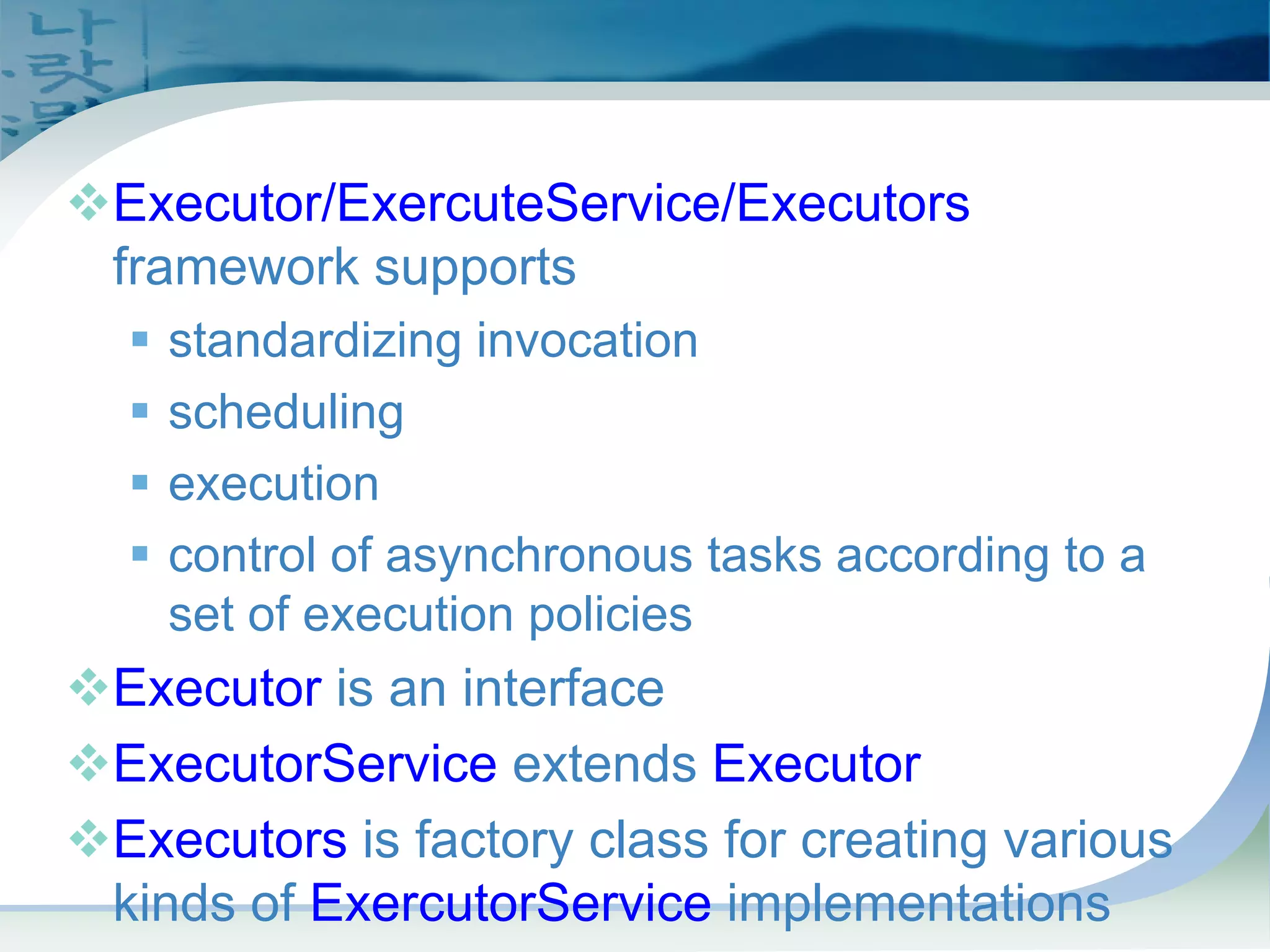 Task Scheduling Framework
™Executor/ExercuteService/Executors
framework supports
ƒ standardizing invocation
ƒ scheduling
ƒ execution
ƒ control of asynchronous tasks according to a
set of execution policies
™Executor is an interface
™ExecutorService extends Executor
™Executors is factory class for creating various
kinds of ExercutorService implementations
 