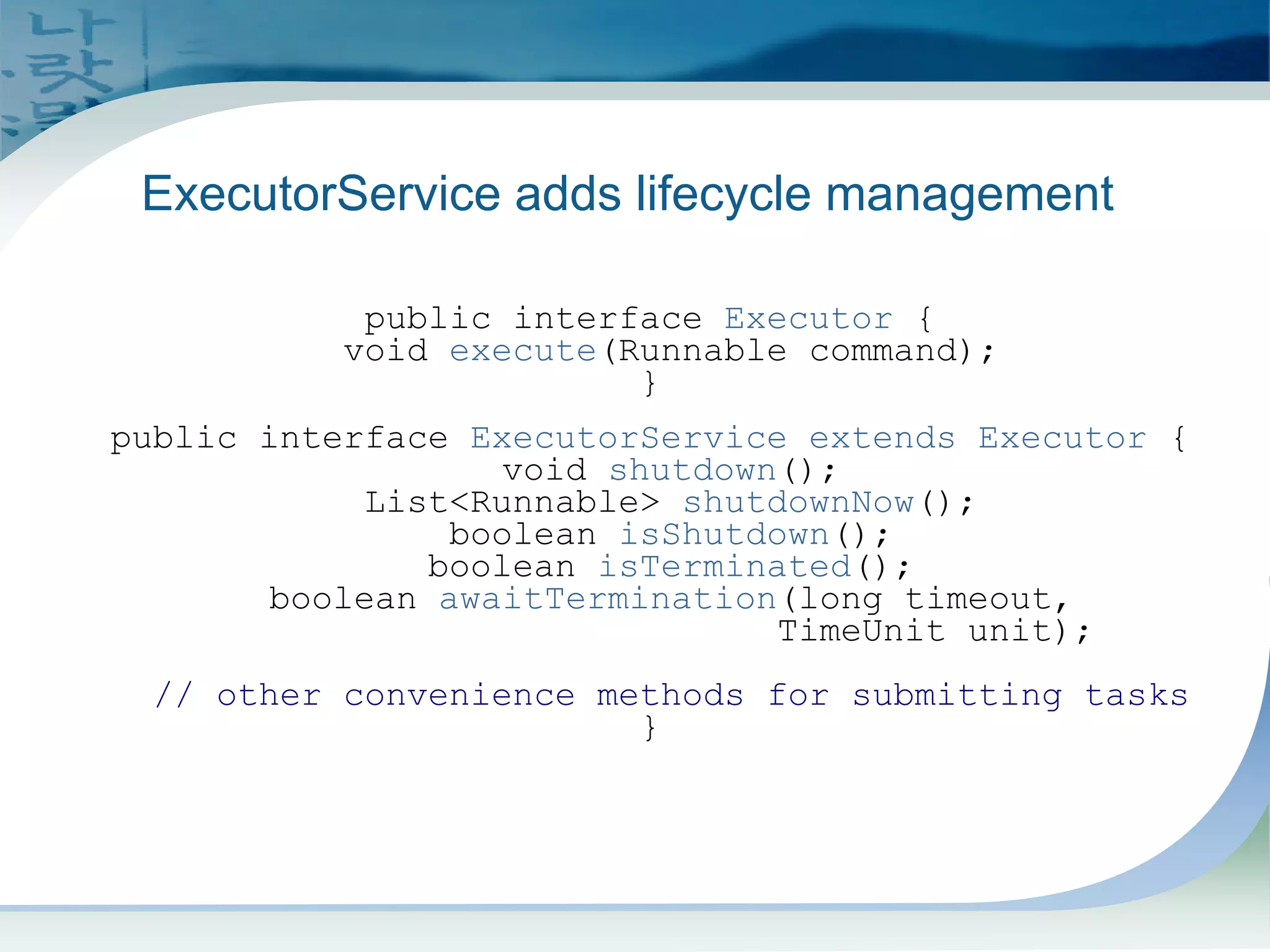 Executor and ExecutorService
public interface Executor {
void execute(Runnable command);
}
public interface ExecutorService extends Executor {
void shutdown();
List<Runnable> shutdownNow();
boolean isShutdown();
boolean isTerminated();
boolean awaitTermination(long timeout,
TimeUnit unit);
// other convenience methods for submitting tasks
}
ExecutorService adds lifecycle management
 