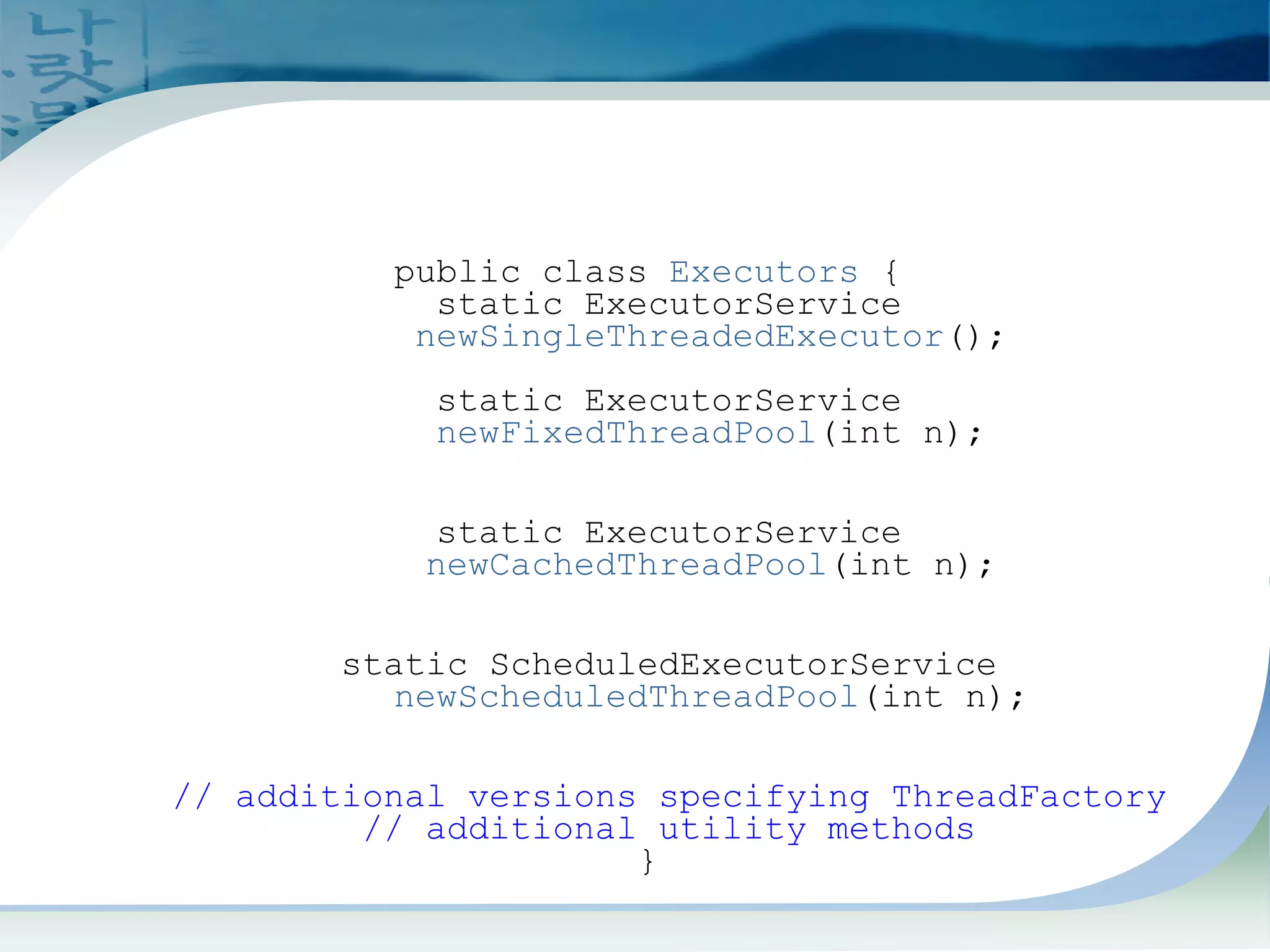 Creating ExecutorService
From Executors
public class Executors {
static ExecutorService
newSingleThreadedExecutor();
static ExecutorService
newFixedThreadPool(int n);
static ExecutorService
newCachedThreadPool(int n);
static ScheduledExecutorService
newScheduledThreadPool(int n);
// additional versions specifying ThreadFactory
// additional utility methods
}
 