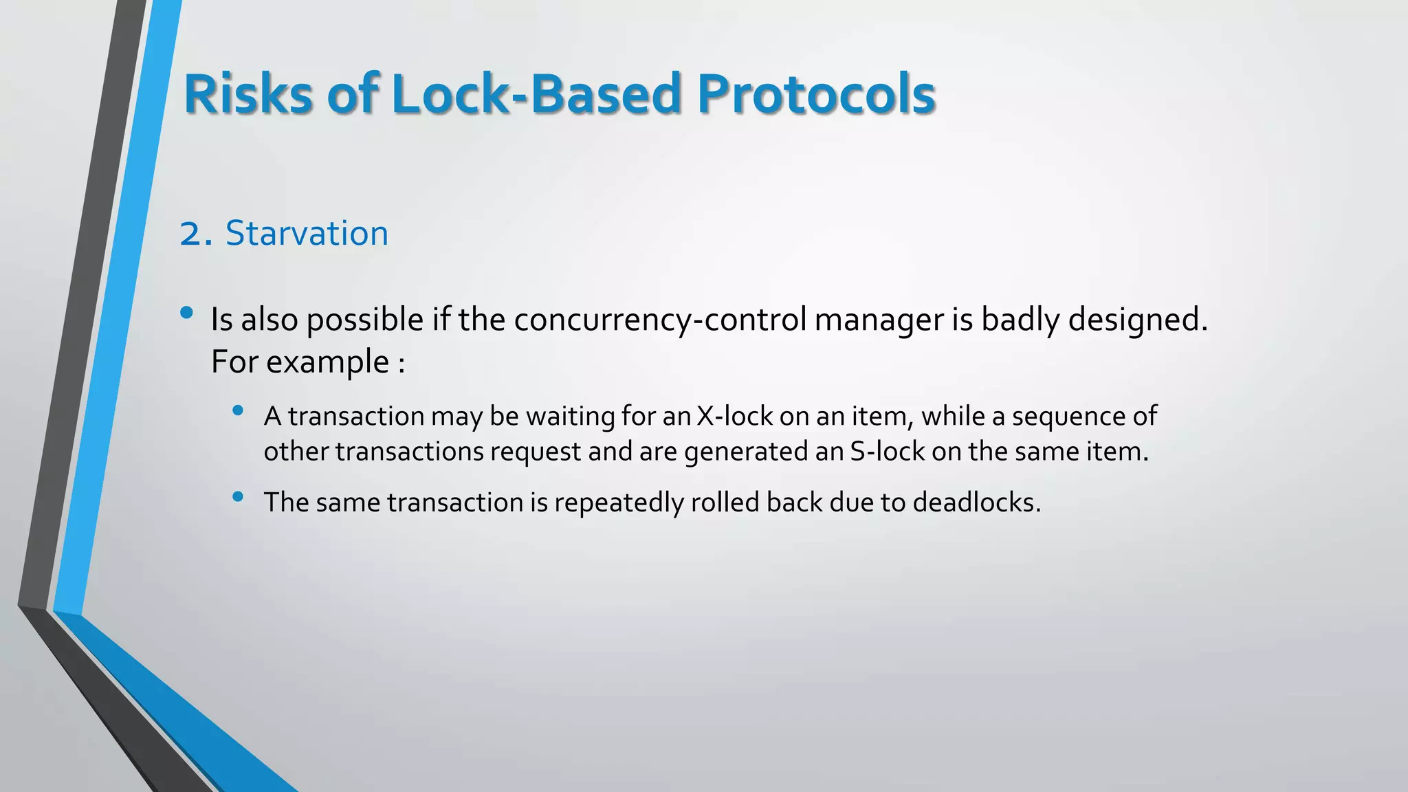 Risks of Lock-Based Protocols
2. Starvation
• Is also possible if the concurrency-control manager is badly designed.
For example :
• A transaction may be waiting for an X-lock on an item, while a sequence of
other transactions request and are generated an S-lock on the same item.
• The same transaction is repeatedly rolled back due to deadlocks.
 