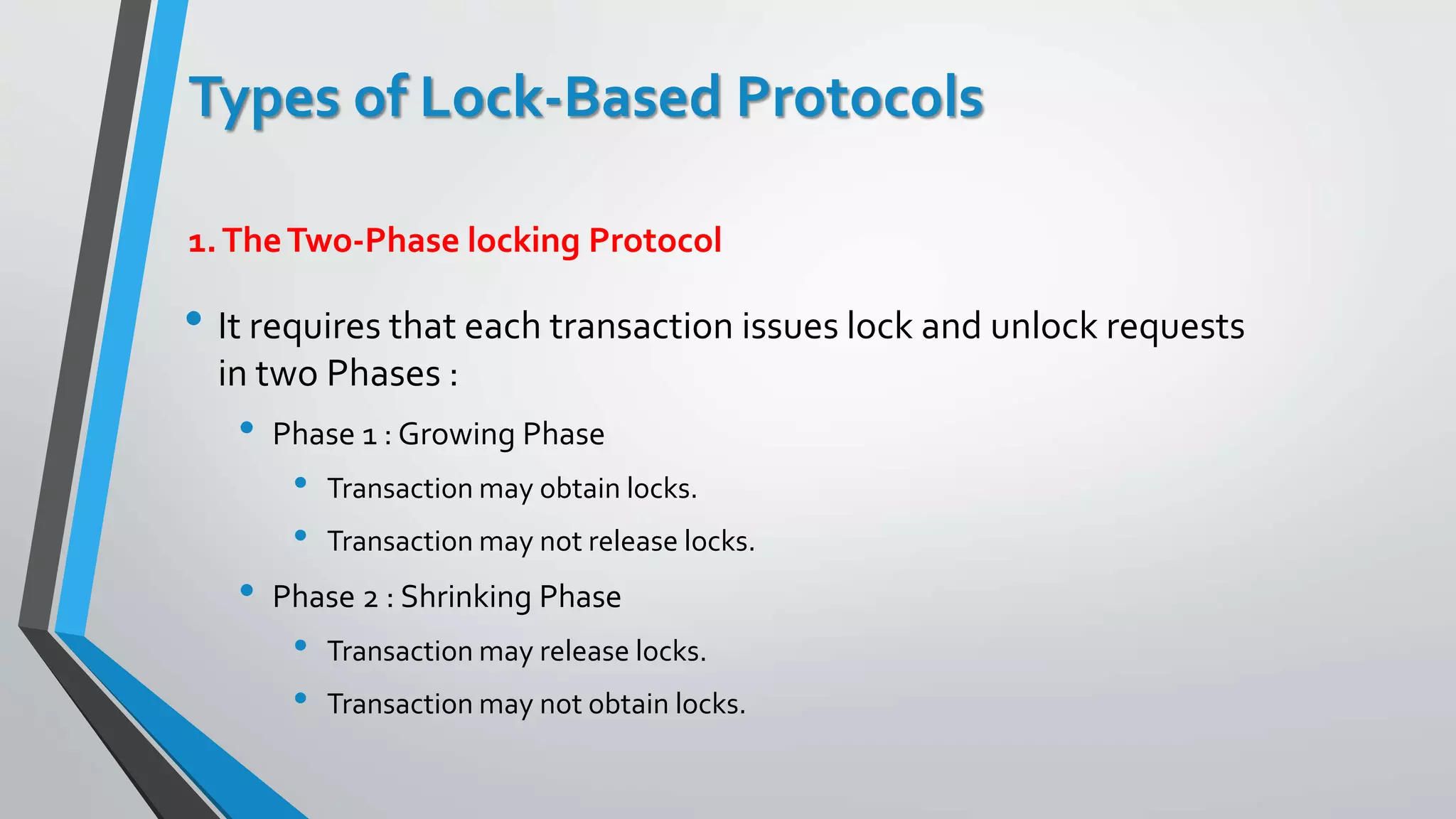 Types of Lock-Based Protocols
• It requires that each transaction issues lock and unlock requests
in two Phases :
• Phase 1 : Growing Phase
• Transaction may obtain locks.
• Transaction may not release locks.
• Phase 2 : Shrinking Phase
• Transaction may release locks.
• Transaction may not obtain locks.
1.TheTwo-Phase locking Protocol
 