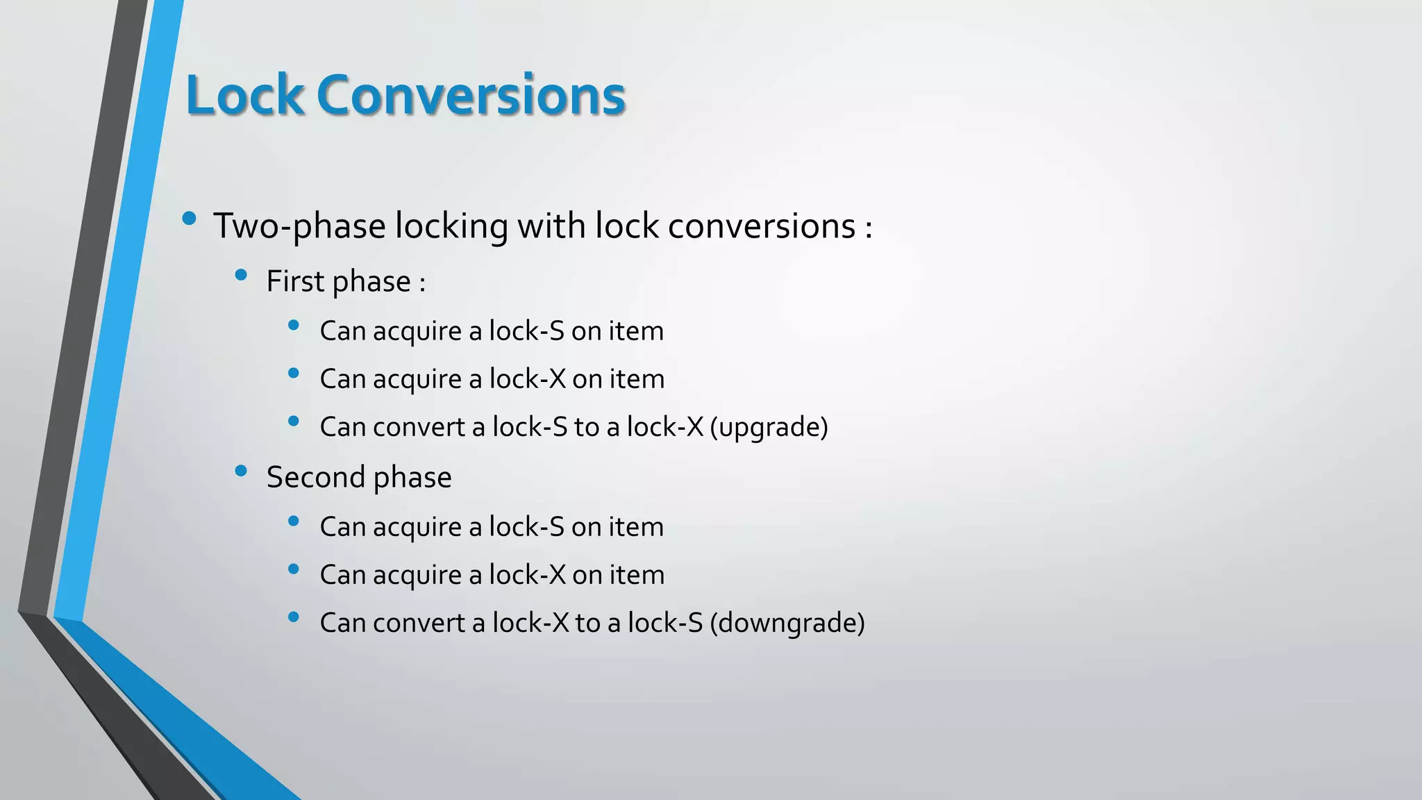 Lock Conversions
• Two-phase locking with lock conversions :
• First phase :
• Can acquire a lock-S on item
• Can acquire a lock-X on item
• Can convert a lock-S to a lock-X (upgrade)
• Second phase
• Can acquire a lock-S on item
• Can acquire a lock-X on item
• Can convert a lock-X to a lock-S (downgrade)
 