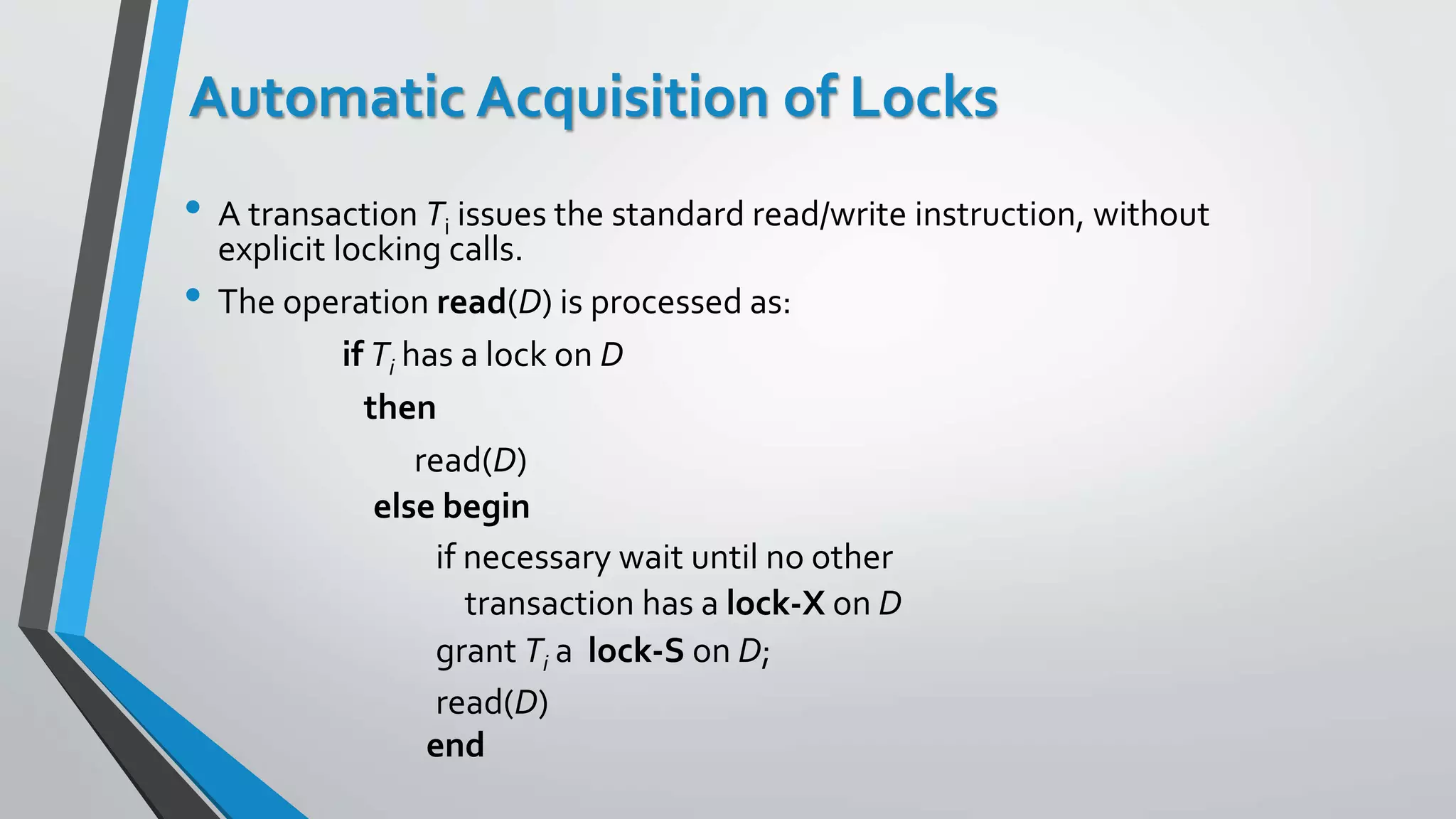 Automatic Acquisition of Locks
• A transaction Ti issues the standard read/write instruction, without
explicit locking calls.
• The operation read(D) is processed as:
if Ti has a lock on D
then
read(D)
else begin
if necessary wait until no other
transaction has a lock-X on D
grant Ti a lock-S on D;
read(D)
end
 