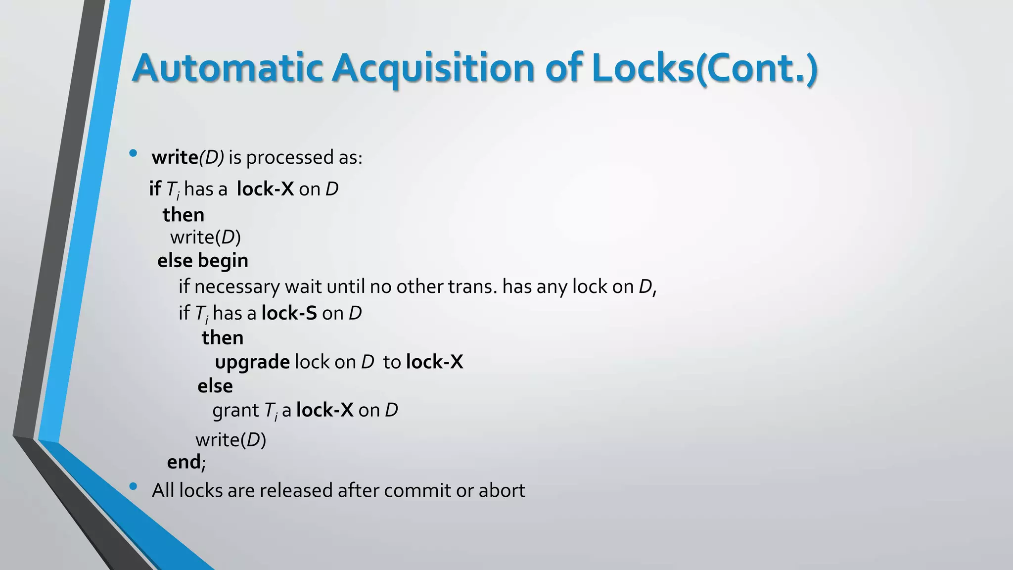 Automatic Acquisition of Locks(Cont.)
• write(D) is processed as:
if Ti has a lock-X on D
then
write(D)
else begin
if necessary wait until no other trans. has any lock on D,
if Ti has a lock-S on D
then
upgrade lock on D to lock-X
else
grant Ti a lock-X on D
write(D)
end;
• All locks are released after commit or abort
 