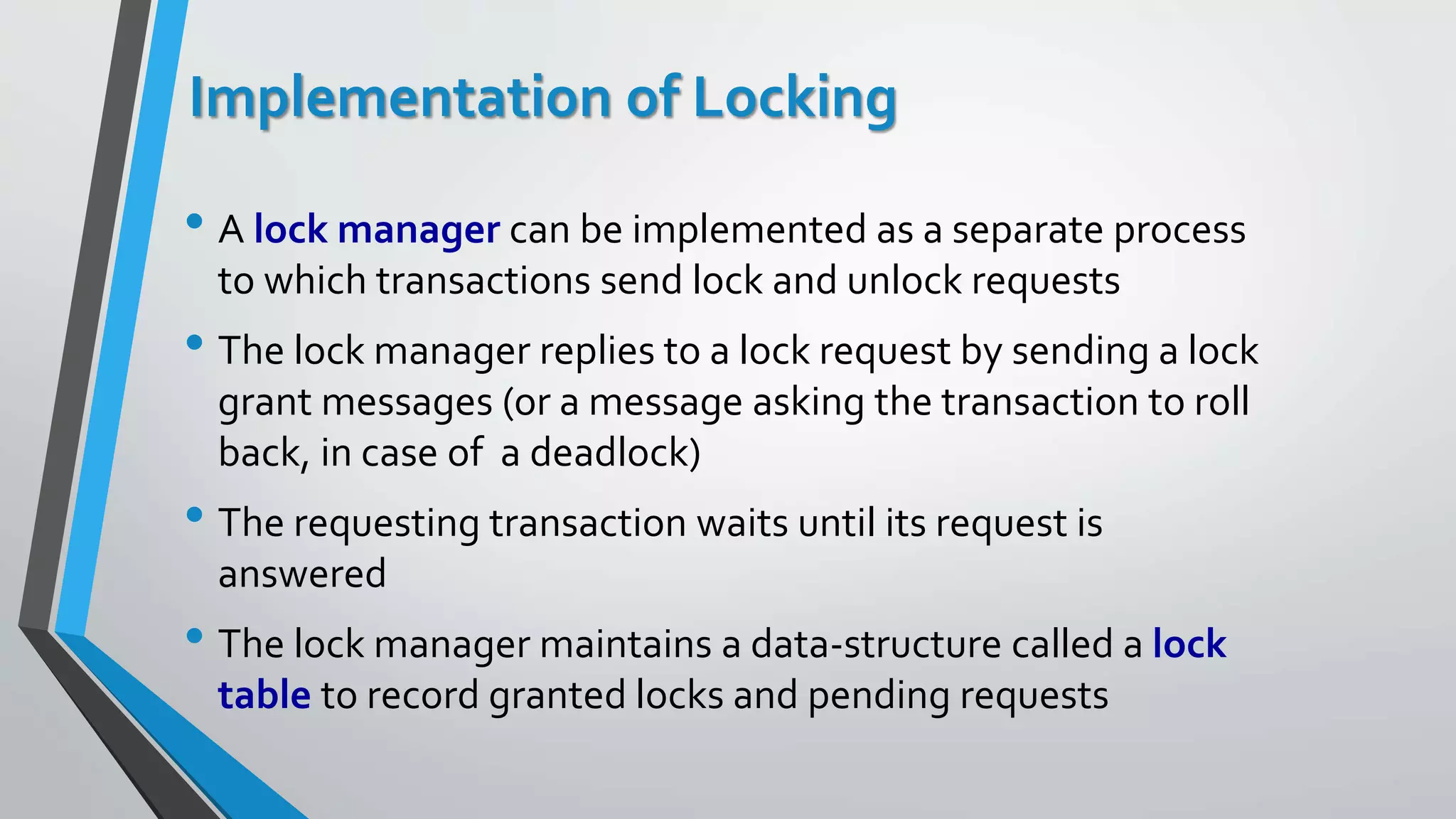 Implementation of Locking
• A lock manager can be implemented as a separate process
to which transactions send lock and unlock requests
• The lock manager replies to a lock request by sending a lock
grant messages (or a message asking the transaction to roll
back, in case of a deadlock)
• The requesting transaction waits until its request is
answered
• The lock manager maintains a data-structure called a lock
table to record granted locks and pending requests
 