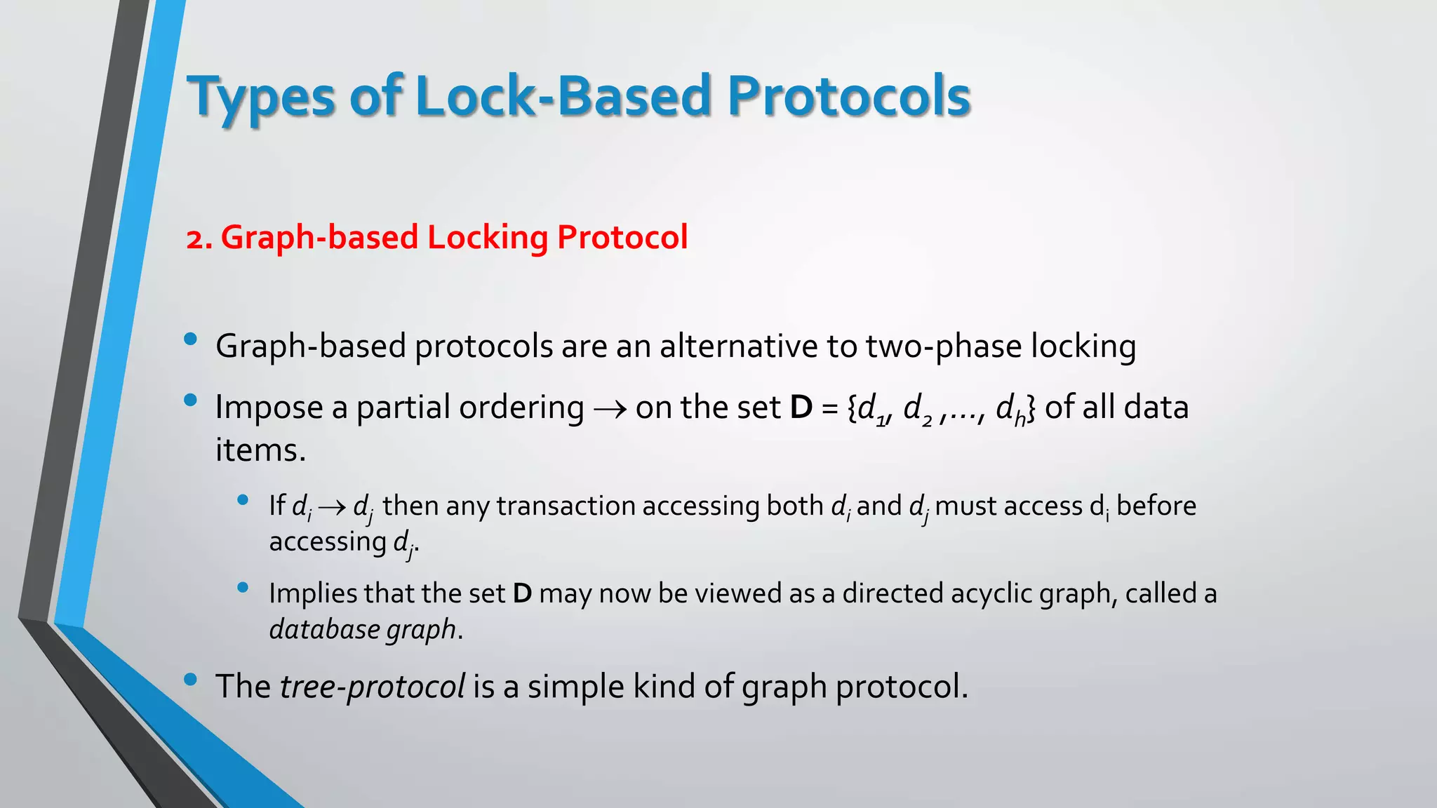 Types of Lock-Based Protocols
• Graph-based protocols are an alternative to two-phase locking
• Impose a partial ordering  on the set D = {d1, d2 ,..., dh} of all data
items.
• If di  dj then any transaction accessing both di and dj must access di before
accessing dj.
• Implies that the set D may now be viewed as a directed acyclic graph, called a
database graph.
• The tree-protocol is a simple kind of graph protocol.
2. Graph-based Locking Protocol
 